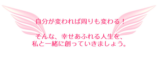 自分が変われば周りも変わる！そんな、幸せあふれる人生を、私と一緒に創っていきましょう。